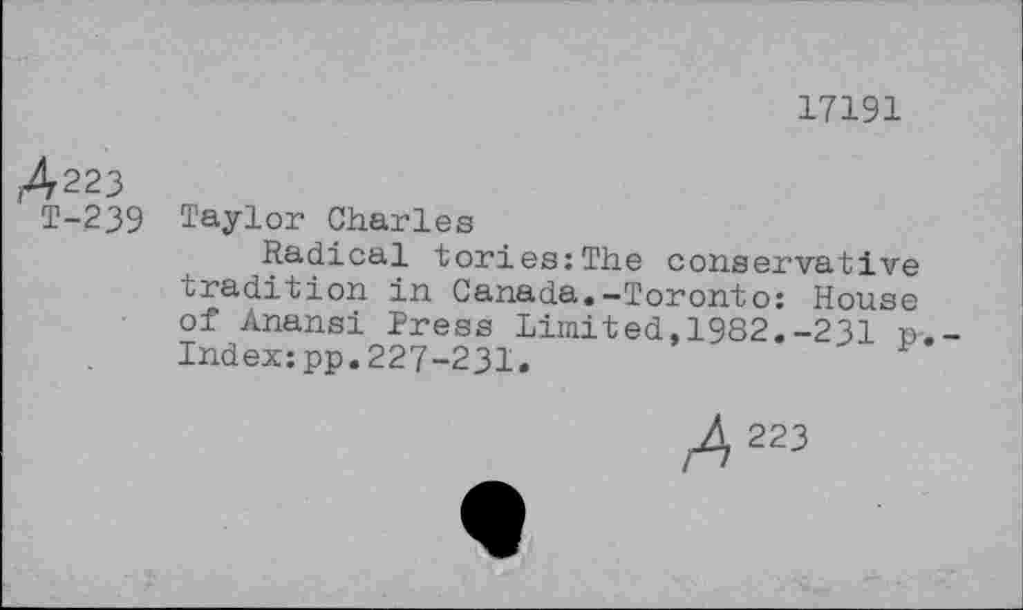 ﻿17191
A223
T-239 Taylor Charles
Radical tories;The conservative tradition in Canada.-Toronto: House of Anansi Press Limited,1982.-231 p Index;pp.227-231.
223